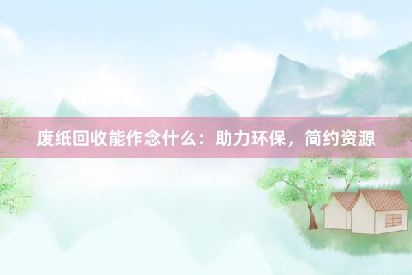 废纸回收能作念什么：助力环保，简约资源