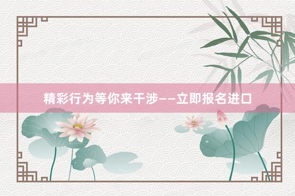精彩行为等你来干涉——立即报名进口