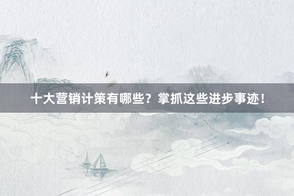 十大营销计策有哪些？掌抓这些进步事迹！
