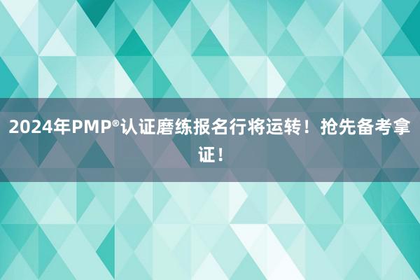 2024年PMP®认证磨练报名行将运转！抢先备考拿证！