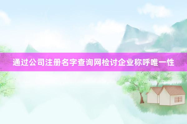 通过公司注册名字查询网检讨企业称呼唯一性