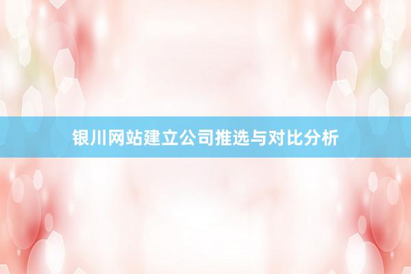 银川网站建立公司推选与对比分析