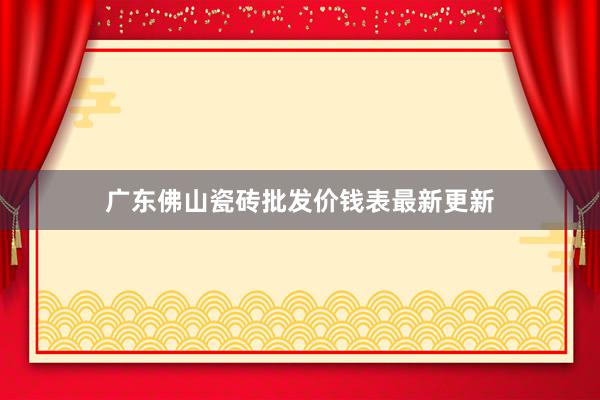 广东佛山瓷砖批发价钱表最新更新