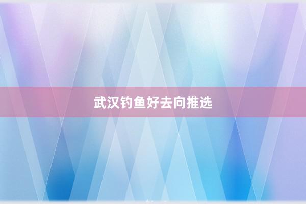 武汉钓鱼好去向推选