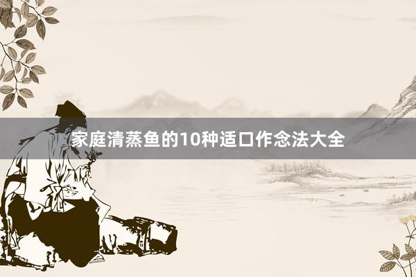 家庭清蒸鱼的10种适口作念法大全