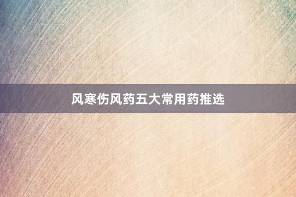风寒伤风药五大常用药推选