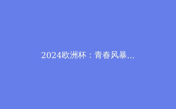 2024欧洲杯：青春风暴席卷足坛，传统秩序面临重塑