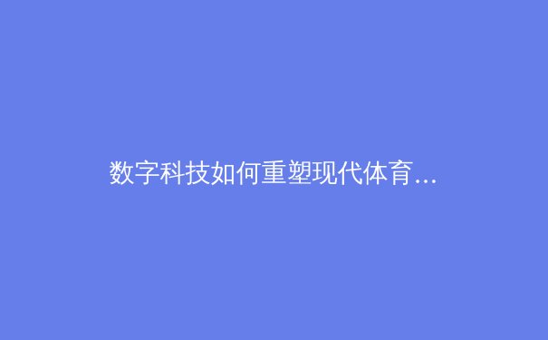 数字科技如何重塑现代体育竞技：从数据分析到沉浸式观赛体验 - 4