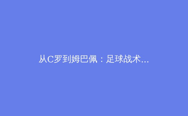 从C罗到姆巴佩：足球战术演变的深层逻辑与未来趋势 - 2