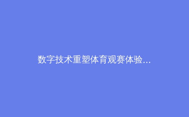 数字技术重塑体育观赛体验：从AR战术分析到沉浸式虚拟场馆的变革 - 4
