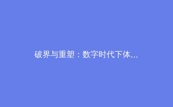 破界与重塑：数字时代下体育新闻的深度转型与专业价值回归 - 2