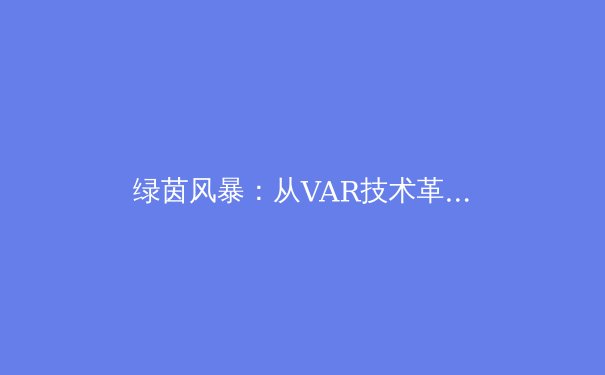 绿茵风暴：从VAR技术革新到现代足球战术体系的深度演变 - 2