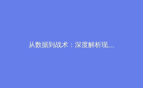 从数据到战术：深度解析现代足球的攻防体系演变 - 2